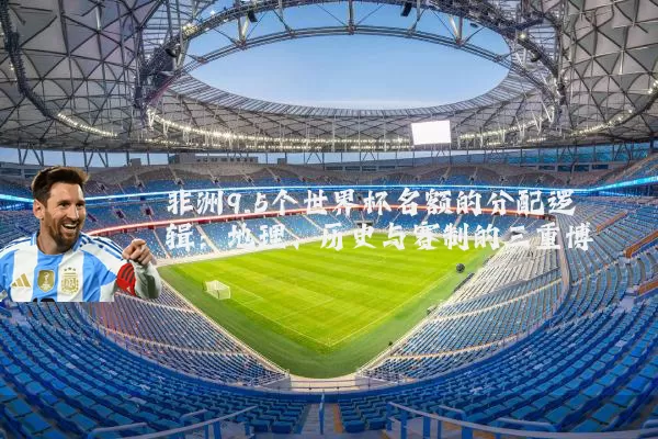 非洲9.5个世界杯名额的分配逻辑：地理、历史与赛制的三重博弈