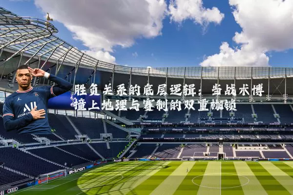 胜负关系的底层逻辑：当战术博弈撞上地理与赛制的双重枷锁
